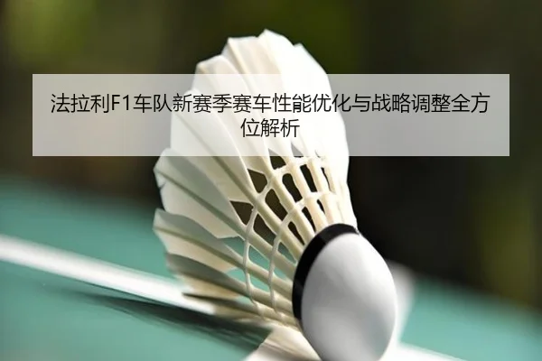 法拉利F1车队新赛季赛车性能优化与战略调整全方位解析
